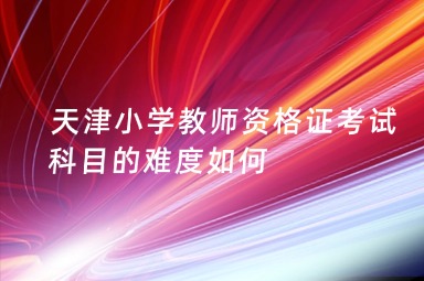 天津小学教师资格证考试科目的难度如何