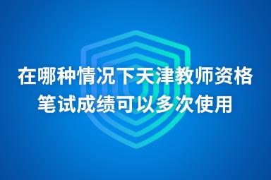 在哪种情况下天津教师资格笔试成绩可以多次使用
