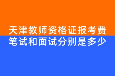 天津教师资格证报考费笔试和面试分别是多少