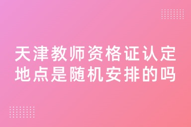 天津教师资格证认定地点是随机安排的吗