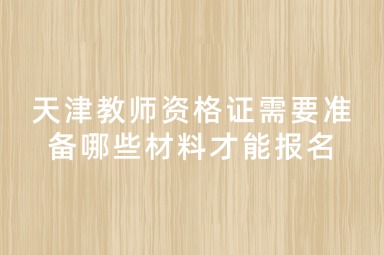 天津教师资格证需要准备哪些材料才能报名