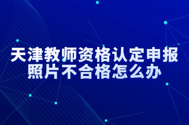 天津教师资格认定申报照片不合格怎么办